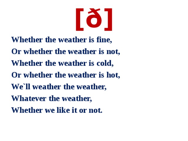 [ð] Whether the weather is fine,                                Or whether the weather is not,                             Whether the weather is cold,                      Or whether the weather is hot,                            We`ll weather the weather,                        Whatever the weather, Whether we like it or not. 