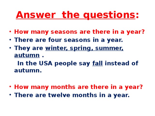 Answer the questions : How many seasons are there in a year? There are four seasons in a year. They are  winter, spring, summer, autumn  .  In the USA people say  fall  instead of autumn. How many months are there in a year? There are twelve months in a year. 