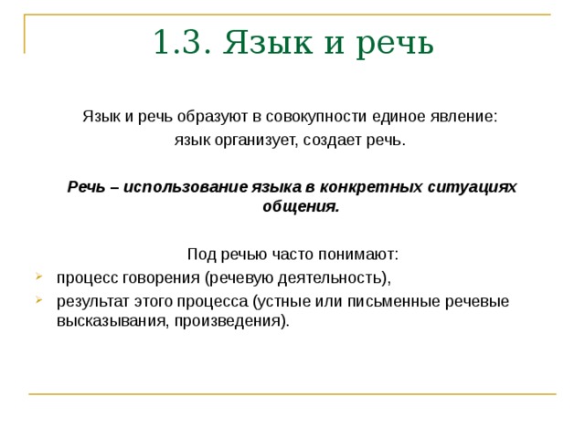 1.3. Язык и речь   Язык и речь образуют в совокупности единое явление: язык организует, создает речь.  Речь – использование языка в конкретных ситуациях общения.  Под речью часто понимают: процесс говорения (речевую деятельность), результат этого процесса (устные или письменные речевые высказывания, произведения). 