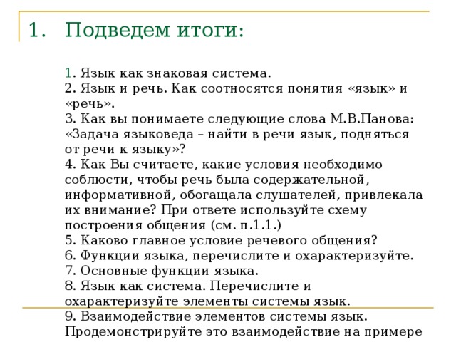 Подведем итоги:   1 . Язык как знаковая система.  2. Язык и речь. Как соотносятся понятия «язык» и «речь».  3. Как вы понимаете следующие слова М.В.Панова: «Задача языковеда – найти в речи язык, подняться от речи к языку»?  4. Как Вы считаете, какие условия необходимо соблюсти, чтобы речь была содержательной, информативной, обогащала слушателей, привлекала их внимание? При ответе используйте схему построения общения (см. п.1.1.)  5. Каково главное условие речевого общения?  6. Функции языка, перечислите и охарактеризуйте.  7. Основные функции языка.  8. Язык как система. Перечислите и охарактеризуйте элементы системы язык.  9. Взаимодействие элементов системы язык. Продемонстрируйте это взаимодействие на примере конкретного предложения.   
