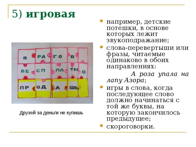 5) игровая    например, детские потешки, в основе которых лежит звукоподражание; слова-перевертыши или фразы, читаемые одинаково в обоих направлениях:  А роза упала на лапу Азора ; игры в слова, когда последующее слово должно начинаться с той же буквы, на которую закончилось предыдущее; скороговорки. Друзей за деньги не купишь 