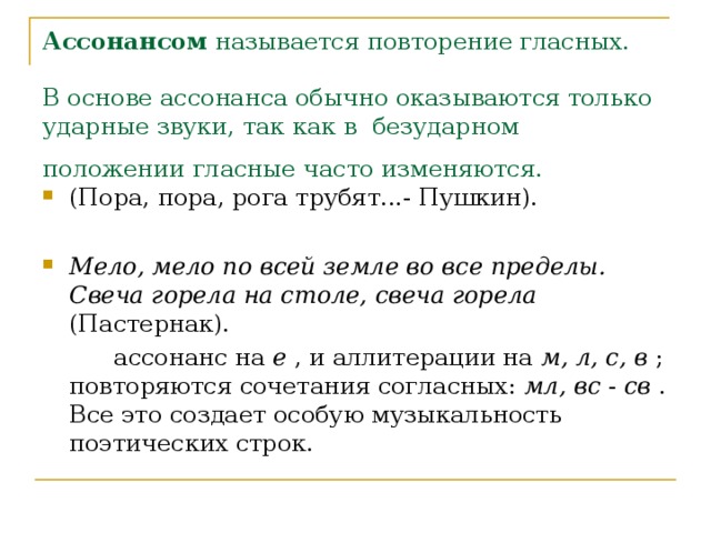 Ассонансом называется повторение гласных.   В основе ассонанса обычно оказываются только ударные звуки, так как в безударном положении гласные часто изменяются.  (Пора, пора, рога трубят...- Пушкин).  Мело, мело по всей земле во все пределы. Свеча горела на столе, свеча горела (Пастернак).   ассонанс на е , и аллитерации на м, л, с, в ; повторяются сочетания согласных: мл, вс - св . Все это создает особую музыкальность поэтических строк. 
