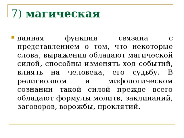 7) магическая  данная функция  связана с представлением о том, что некоторые слова, выражения обладают магической силой, способны изменять ход событий, влиять на человека, его судьбу. В религиозном и мифологическом сознании такой силой прежде всего обладают формулы молитв, заклинаний, заговоров, ворожбы, проклятий. 