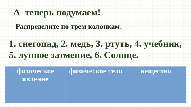 А теперь подумаем! Распределите по трем колонкам: 1. снегопад, 2. медь, 3. ртуть, 4. учебник, 5. лунное затмение, 6. Солнце. физическое явление физическое тело вещество   