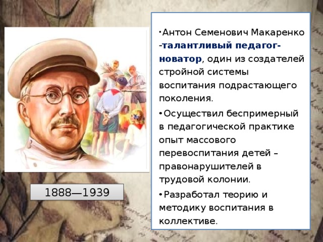  Антон Семенович Макаренко - талантливый педагог-новатор , один из создателей стройной системы воспитания подрастающего поколения.  Осуществил беспримерный в педагогической практике опыт массового перевоспитания детей –правонарушителей в трудовой колонии.  Разработал теорию и методику воспитания в коллективе. 1888—1939 