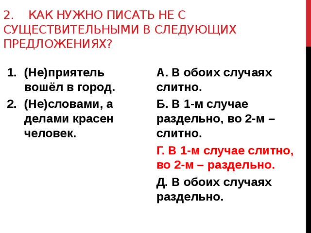 2. как нужно писать не с существительными в следующих предложениях? (Не)приятель вошёл в город. (Не)словами, а делами красен человек. А. В обоих случаях слитно. Б. В 1-м случае раздельно, во 2-м – слитно. Г. В 1-м случае слитно, во 2-м – раздельно. Д. В обоих случаях раздельно.   