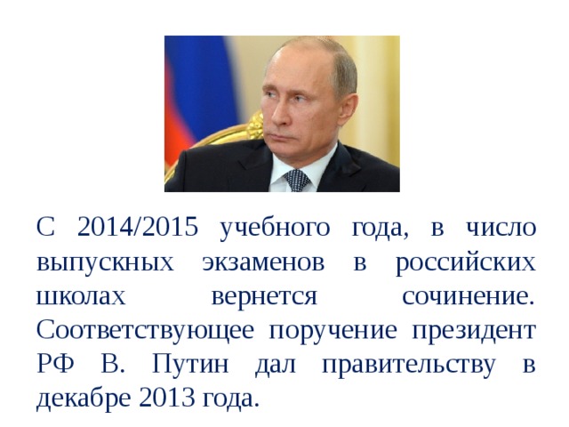 С 2014/2015 учебного года, в число выпускных экзаменов в российских школах вернется сочинение. Соответствующее поручение президент РФ В. Путин дал правительству в декабре 2013 года.  