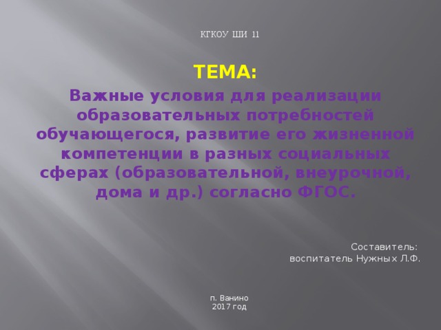 КГКОУ ШИ 11 ТЕМА: Важные условия для реализации образовательных потребностей обучающегося, развитие его жизненной компетенции в разных социальных сферах (образовательной, внеурочной, дома и др.) согласно ФГОС. Составитель:  воспитатель Нужных Л.Ф. п. Ванино 2017 год 