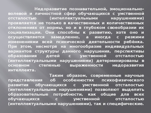  Недоразвитие познавательной, эмоционально-волевой и личностной сфер обучающихся с умственной отсталостью (интеллектуальными нарушениями) проявляется не только в качественных и количественных отклонениях от нормы, но и в глубоком своеобразии их социализации. Они способны к развитию, хотя оно и осуществляется замедленно, а иногда с резкими изменениями всей психической деятельности ребёнка. При этом, несмотря на многообразие индивидуальных вариантов структуры данного нарушения, перспективы образования детей с умственной отсталостью (интеллектуальными нарушениями) детерминированы в основном степенью выраженности недоразвития интеллекта.  Таким образом, современные научные представления об особенностях психофизического развития обучающихся с умственной отсталостью (интеллектуальными нарушениями) позволяют выделить образовательные потребности, как общие для всех обучающихся с умственной отсталостью (интеллектуальными нарушениями), так и специфические. 