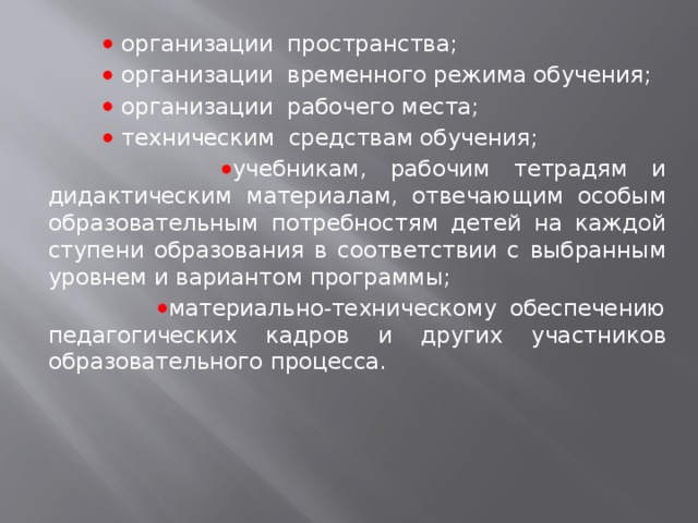     организации пространства;    организации временного режима обучения;    организации рабочего места;     техническим средствам обучения;   учебникам, рабочим тетрадям и дидактическим материалам, отвечающим особым образовательным потребностям детей на каждой ступени образования в соответствии с выбранным уровнем и вариантом программы;   материально-техническому обеспечению педагогических кадров и других участников образовательного процесса. 