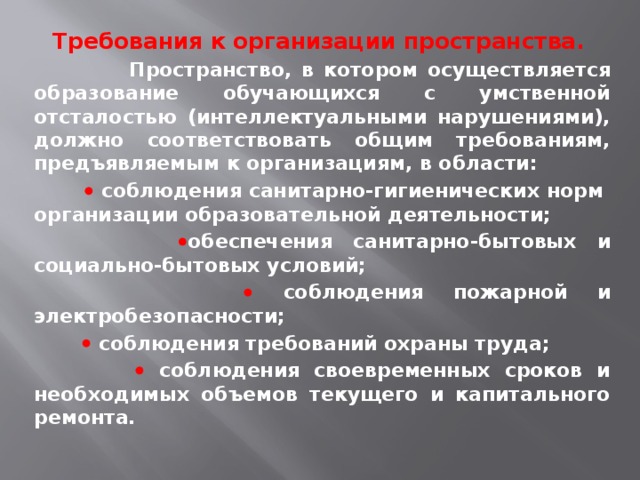 Требования к организации пространства.   Пространство, в котором осуществляется образование обучающихся с умственной отсталостью (интеллектуальными нарушениями), должно соответствовать общим требованиям, предъявляемым к организациям, в области:    соблюдения санитарно-гигиенических норм  организации образовательной деятельности;   обеспечения санитарно-бытовых и социально-бытовых условий;    соблюдения пожарной и электробезопасности;    соблюдения требований охраны труда;    соблюдения своевременных сроков и необходимых объемов текущего и капитального ремонта. 