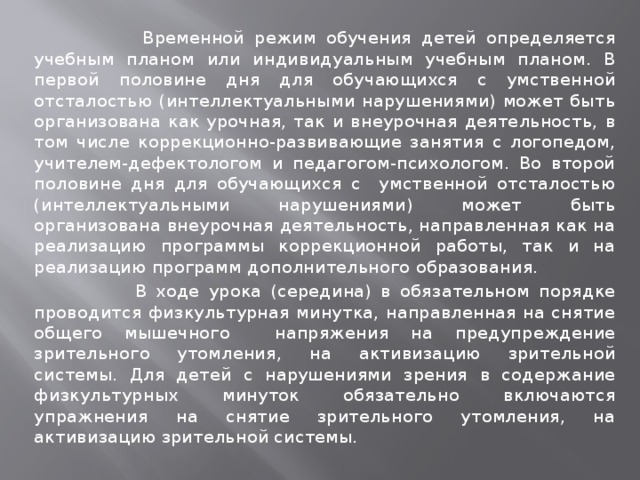  Временной режим обучения детей определяется учебным планом или индивидуальным учебным планом. В первой половине дня для обучающихся с умственной отсталостью (интеллектуальными нарушениями) может быть организована как урочная, так и внеурочная деятельность, в том числе коррекционно-развивающие занятия с логопедом, учителем-дефектологом и педагогом-психологом. Во второй половине дня для обучающихся с умственной отсталостью (интеллектуальными нарушениями) может быть организована внеурочная деятельность, направленная как на реализацию программы коррекционной работы, так и на реализацию программ дополнительного образования.  В ходе урока (середина) в обязательном порядке проводится физкультурная минутка, направленная на снятие общего мышечного напряжения на предупреждение зрительного утомления, на активизацию зрительной системы. Для детей с нарушениями зрения в содержание физкультурных минуток обязательно включаются упражнения на снятие зрительного утомления, на активизацию зрительной системы. 