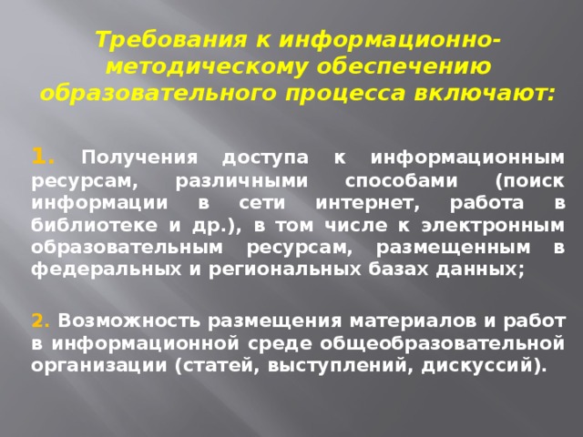 Требования к информационно-методическому обеспечению образовательного процесса включают: 1. Получения доступа к информационным ресурсам, различными способами (поиск информации в сети интернет, работа в библиотеке и др.), в том числе к электронным образовательным ресурсам, размещенным в федеральных и региональных базах данных;  2. Возможность размещения материалов и работ в информационной среде общеобразовательной организации (статей, выступлений, дискуссий). 