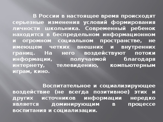  В России в настоящее время происходят серьезные изменения условий формирования личности школьника. Современный ребенок находится в беспредельном информационном и огромном социальном пространстве, не имеющем четких внешних и внутренних границ. На него воздействуют потоки информации, получаемой благодаря интернету, телевидению, компьютерным играм, кино.   Воспитательное и социализирующее воздействие (не всегда позитивное) этих и других источников информации нередко является доминирующим в процессе воспитания и социализации. 