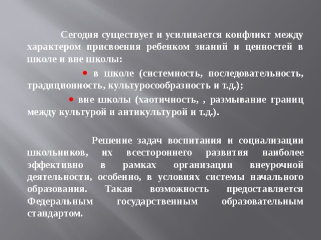   Сегодня существует и усиливается конфликт между характером присвоения ребенком знаний и ценностей в школе и вне школы:    в школе (системность, последовательность, традиционность, культуросообразность и т.д.);    вне школы (хаотичность, , размывание границ между культурой и антикультурой и т.д.).   Решение задач воспитания и социализации школьников, их всестороннего развития наиболее эффективно в рамках организации внеурочной деятельности, особенно, в условиях системы начального образования. Такая возможность предоставляется Федеральным государственным образовательным стандартом. 