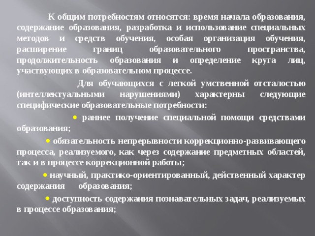  К общим потребностям относятся: время начала образования, содержание образования, разработка и использование специальных методов и средств обучения, особая организация обучения, расширение границ образовательного пространства, продолжительность образования и определение круга лиц, участвующих в образовательном процессе.  Для обучающихся с легкой умственной отсталостью (интеллектуальными нарушениями) характерны следующие специфические образовательные потребности:     раннее получение специальной помощи средствами образования;     обязательность непрерывности коррекционно-развивающего процесса, реализуемого, как через содержание предметных областей, так и в процессе коррекционной работы;    научный, практико-ориентированный, действенный характер содержания образования;    доступность содержания познавательных задач, реализуемых в процессе образования; 