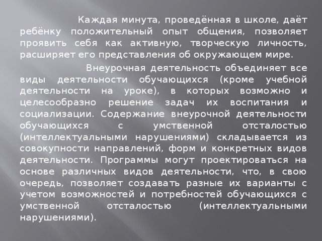  Каждая минута, проведённая в школе, даёт ребёнку положительный опыт общения, позволяет проявить себя как активную, творческую личность, расширяет его представления об окружающем мире.  Внеурочная деятельность объединяет все виды деятельности обучающихся (кроме учебной деятельности на уроке), в которых возможно и целесообразно решение задач их воспитания и социализации. Содержание внеурочной деятельности обучающихся с умственной отсталостью (интеллектуальными нарушениями) складывается из совокупности направлений, форм и конкретных видов деятельности. Программы могут проектироваться на основе различных видов деятельности, что, в свою очередь, позволяет создавать разные их варианты с учетом возможностей и потребностей обучающихся с умственной отсталостью (интеллектуальными нарушениями). 