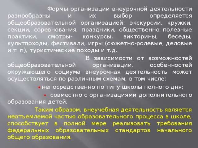  Формы организации внеурочной деятельности разнообразны и их выбор определяется общеобразовательной организацией: экскурсии, кружки, секции, соревнования, праздники, общественно полезные практики, смотры- конкурсы, викторины, беседы, культпоходы, фестивали, игры (сюжетно-ролевые, деловые и т. п), туристические походы и т.д.  В зависимости от возможностей общеобразовательной организации, особенностей окружающего социума внеурочная деятельность может осуществляться по различным схемам, в том числе:    непосредственно по типу школы полного дня;    совместно с организациями дополнительного образования детей.  Таким образом, внеучебная деятельность является неотъемлемой частью образовательного процесса в школе, способствует в полной мере реализовать требования федеральных образовательных стандартов начального общего образования. 