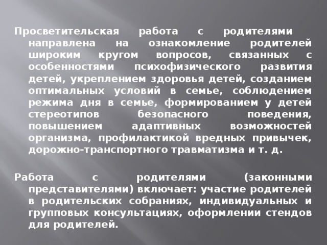  Просветительская работа с родителями направлена на ознакомление родителей широким кругом вопросов, связанных с особенностями психофизического развития детей, укреплением здоровья детей, созданием оптимальных условий в семье, соблюдением режима дня в семье, формированием у детей стереотипов безопасного поведения, повышением адаптивных возможностей организма, профилактикой вредных привычек, дорожно-транспортного травматизма и т. д.  Работа с родителями (законными представителями) включает: участие родителей в родительских собраниях, индивидуальных и групповых консультациях, оформлении стендов для родителей. 