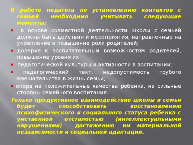 В работе педагога по установлению контактов с семьей необходимо учитывать следующие моменты:   в основе совместной деятельности школы с семьей должны быть действия и мероприятия, направленные на укрепление и повышение роли родителей;   доверие к воспитательным возможностям родителей, повышение уровня их   педагогической культуры и активности в воспитании;   педагогический такт, недопустимость грубого вмешательства в жизнь семьи;   опора на положительные качества ребенка, на сильные стороны семейного воспитания. Только продуктивное взаимодействие школы и семьи будет способствовать восстановлению психофизического и социального статуса ребенка с умственной отсталостью (интеллектуальными нарушениями) достижению  им материальной независимости и социальной адаптации. 