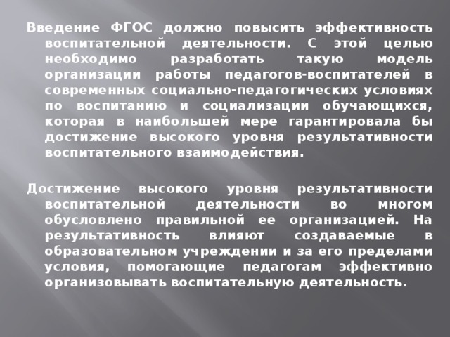 Введение ФГОС должно повысить эффективность воспитательной деятельности. С этой целью необходимо разработать такую модель организации работы педагогов-воспитателей в современных социально-педагогических условиях по воспитанию и социализации обучающихся, которая в наибольшей мере гарантировала бы достижение высокого уровня результативности воспитательного взаимодействия.  Достижение высокого уровня результативности воспитательной деятельности во многом обусловлено правильной ее организацией. На результативность влияют создаваемые в образовательном учреждении и за его пределами условия, помогающие педагогам эффективно организовывать воспитательную деятельность. 