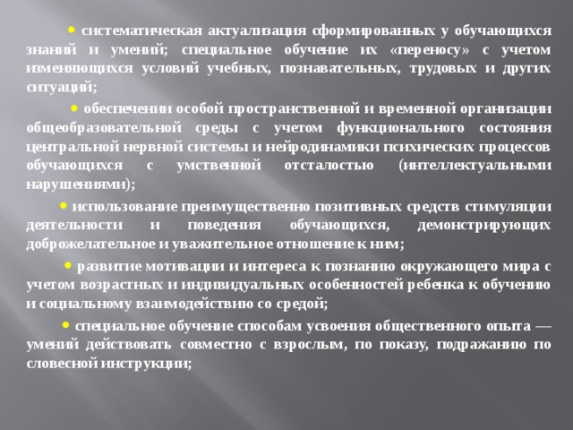    систематическая актуализация сформированных у обучающихся знаний и умений; специальное обучение их «переносу» с учетом изменяющихся условий учебных, познавательных, трудовых и других ситуаций;    обеспечении особой пространственной и временной организации общеобразовательной среды с учетом функционального состояния центральной нервной системы и нейродинамики психических процессов обучающихся с умственной отсталостью (интеллектуальными нарушениями);    использование преимущественно позитивных средств стимуляции деятельности и поведения обучающихся, демонстрирующих доброжелательное и уважительное отношение к ним;    развитие мотивации и интереса к познанию окружающего мира с учетом возрастных и индивидуальных особенностей ребенка к обучению и социальному взаимодействию со средой;    специальное обучение способам усвоения общественного опыта ― умений действовать совместно с взрослым, по показу, подражанию по словесной инструкции;    