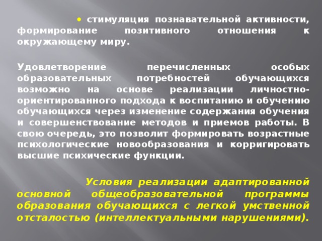     стимуляция познавательной активности, формирование позитивного отношения к окружающему миру.  Удовлетворение перечисленных особых образовательных потребностей обучающихся возможно на основе реализации личностно-ориентированного подхода к воспитанию и обучению обучающихся через изменение содержания обучения и совершенствование методов и приемов работы. В свою очередь, это позволит формировать возрастные психологические новообразования и корригировать высшие психические функции.   Условия реализации адаптированной основной общеобразовательной программы образования обучающихся с легкой умственной отсталостью (интеллектуальными нарушениями).  