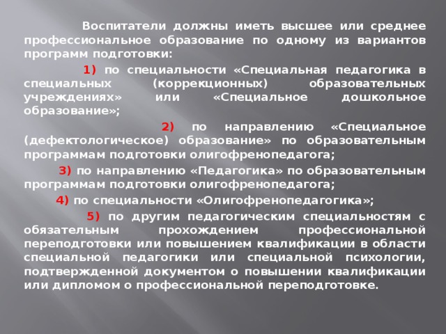  Воспитатели должны иметь высшее или среднее профессиональное образование по одному из вариантов программ подготовки:  1) по специальности «Специальная педагогика в специальных (коррекционных) образовательных учреждениях» или «Специальное дошкольное образование»;  2) по направлению «Специальное (дефектологическое) образование» по образовательным программам подготовки олигофренопедагога;  3) по направлению «Педагогика» по образовательным программам подготовки олигофренопедагога;   4) по специальности «Олигофренопедагогика»;  5) по другим педагогическим специальностям с обязательным прохождением профессиональной переподготовки или повышением квалификации в области специальной педагогики или специальной психологии, подтвержденной документом о повышении квалификации или дипломом о профессиональной переподготовке. 