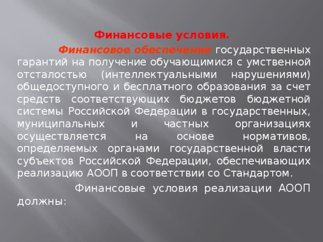  Финансовые условия.  Финансовое обеспечение государственных гарантий на получение обучающимися с умственной отсталостью (интеллектуальными нарушениями) общедоступного и бесплатного образования за счет средств соответствующих бюджетов бюджетной системы Российской Федерации в государственных, муниципальных и частных организациях осуществляется на основе нормативов, определяемых органами государственной власти субъектов Российской Федерации, обеспечивающих реализацию АООП в соответствии со Стандартом.   Финансовые условия реализации АООП должны: 