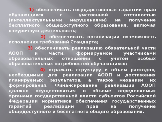  1) обеспечивать государственные гарантии прав обучающихся с умственной отсталостью (интеллектуальными нарушениями) на получение бесплатного общедоступного образования, включая внеурочную деятельность;  2) обеспечивать организации возможность исполнения требований Стандарта;  3) обеспечивать реализацию обязательной части АООП и части, формируемой участниками образовательных отношений с учетом особых образовательных потребностей обучающихся;  4) отражать структуру и объем расходов, необходимых для реализации АООП и достижения планируемых результатов, а также механизм их формирования. Финансирование реализации АООП должно осуществляться в объеме определяемых органами государственной власти субъектов Российской Федерации нормативов обеспечения государственных гарантий реализации прав на получение общедоступного и бесплатного общего образования. 