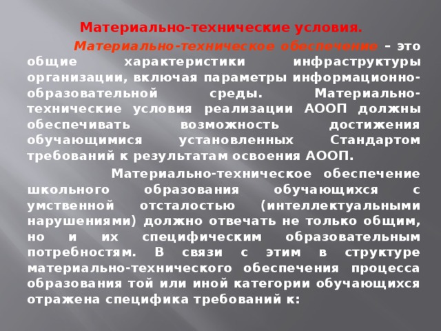 Материально-технические условия.  Материально-техническое обеспечение – это общие характеристики инфраструктуры организации, включая параметры информационно- образовательной среды. Материально-технические условия реализации АООП должны обеспечивать возможность достижения обучающимися установленных Стандартом требований к результатам освоения АООП.  Материально-техническое обеспечение школьного образования обучающихся с умственной отсталостью (интеллектуальными нарушениями) должно отвечать не только общим, но и их специфическим образовательным потребностям. В связи с этим в структуре материально-технического обеспечения процесса образования той или иной категории обучающихся отражена специфика требований к: 