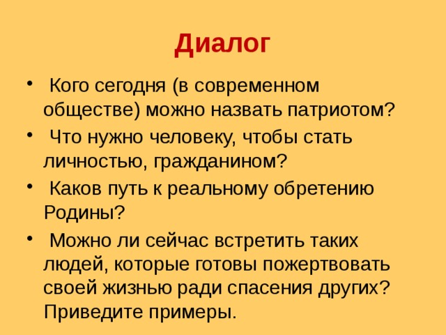 Диалог  Кого сегодня (в современном обществе) можно назвать патриотом?  Что нужно человеку, чтобы стать личностью, гражданином?  Каков путь к реальному обретению Родины?  Можно ли сейчас встретить таких людей, которые готовы пожертвовать своей жизнью ради спасения других? Приведите примеры. 