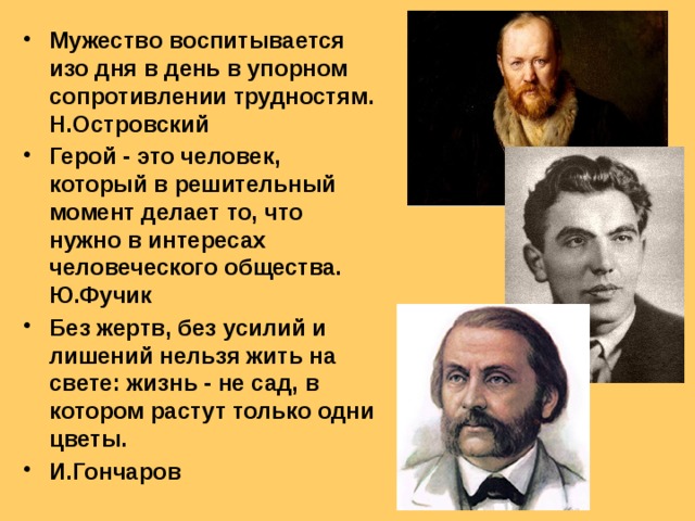 Мужество воспитывается изо дня в день в упорном сопротивлении трудностям. Н.Островский Герой - это человек, который в решительный момент делает то, что нужно в интересах человеческого общества. Ю.Фучик Без жертв, без усилий и лишений нельзя жить на свете: жизнь - не сад, в котором растут только одни цветы. И.Гончаров  