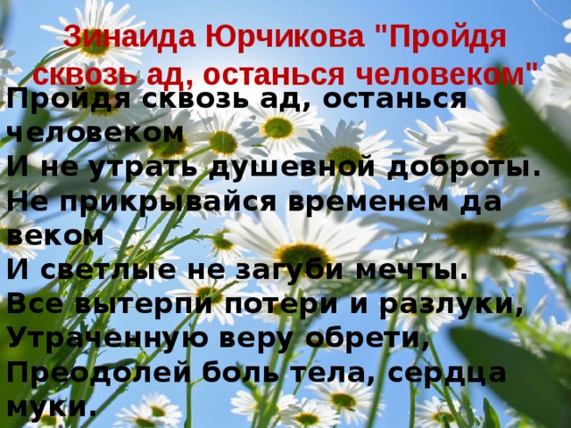 Пройдя сквозь ад, останься человеком  И не утрать душевной доброты.  Не прикрывайся временем да веком  И светлые не загуби мечты.  Все вытерпи потери и разлуки,  Утраченную веру обрети,  Преодолей боль тела, сердца муки.  Идти по жизни надо не ползти! Зинаида Юрчикова 