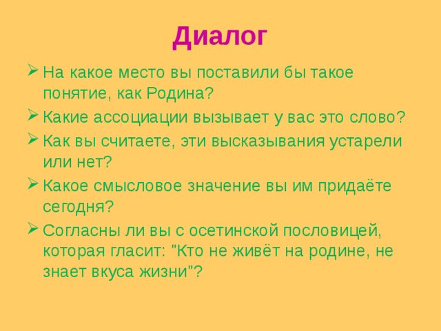 Диалог На какое место вы поставили бы такое понятие, как Родина? Какие ассоциации вызывает у вас это слово? Как вы считаете, эти высказывания устарели или нет? Какое смысловое значение вы им придаёте сегодня? Согласны ли вы с осетинской пословицей, которая гласит: 