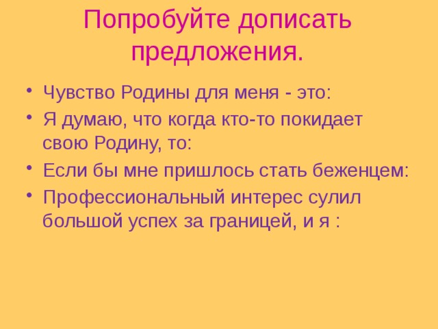 Попробуйте дописать предложения.   Чувство Родины для меня - это: Я думаю, что когда кто-то покидает свою Родину, то: Если бы мне пришлось стать беженцем: Профессиональный интерес сулил большой успех за границей, и я : 