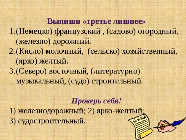 Выпиши «третье лишнее» (Немецко) французский , (садово) огородный, (железно) дорожный. (Кисло) молочный, (сельско) хозяйственный, (ярко) желтый. (Северо) восточный, (литературно) музыкальный, (судо) строительный. Проверь себя! 1) железнодорожный; 2) ярко-желтый; 3) судостроительный.