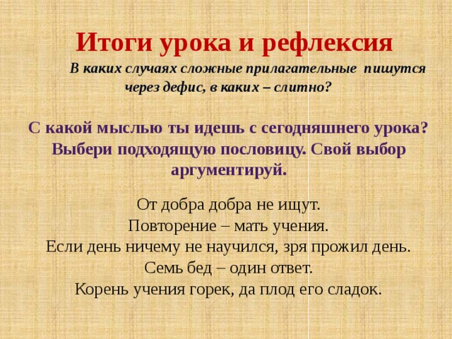 Итоги урока и рефлексия В каких случаях сложные прилагательные пишутся через дефис, в каких – слитно? С какой мыслью ты идешь с сегодняшнего урока? Выбери подходящую пословицу. Свой выбор аргументируй. От добра добра не ищут. Повторение – мать учения. Если день ничему не научился, зря прожил день. Семь бед – один ответ. Корень учения горек, да плод его сладок.