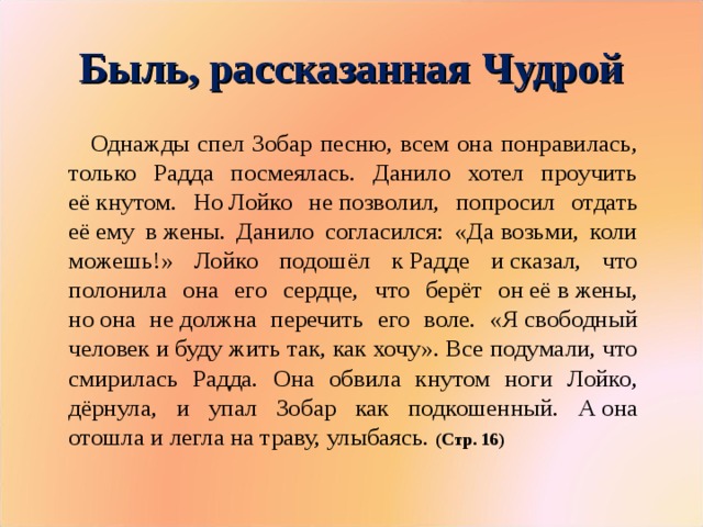 Быль, рассказанная Чудрой  Однажды спел Зобар песню, всем она понравилась, только Радда посмеялась. Данило хотел проучить её кнутом. Но Лойко не позволил, попросил отдать её ему в жены. Данило согласился: «Да возьми, коли можешь!» Лойко подошёл к Радде и сказал, что полонила она его сердце, что берёт он её в жены, но она не должна перечить его воле. «Я свободный человек и буду жить так, как хочу». Все подумали, что смирилась Радда. Она обвила кнутом ноги Лойко, дёрнула, и упал Зобар как подкошенный. А она отошла и легла на траву, улыбаясь. (Стр. 16)