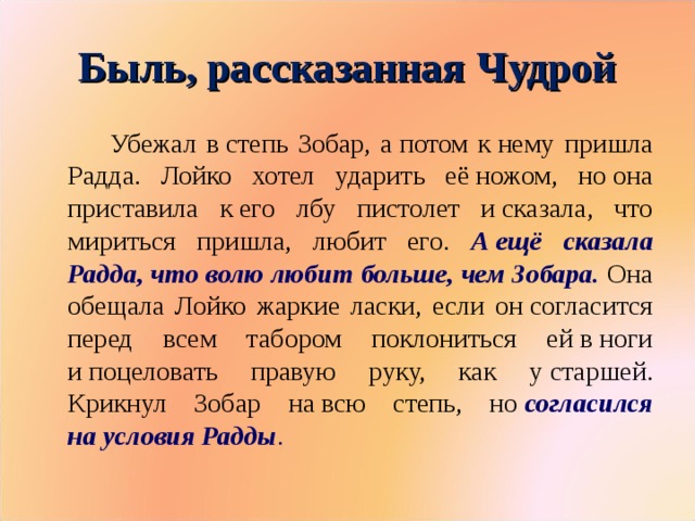 Быль, рассказанная Чудрой Убежал в степь Зобар, а потом к нему пришла Радда. Лойко хотел ударить её ножом, но она приставила к его лбу пистолет и сказала, что мириться пришла, любит его. А ещё сказала Радда, что волю любит больше, чем Зобара. Она обещала Лойко жаркие ласки, если он согласится перед всем табором поклониться ей в ноги и поцеловать правую руку, как у старшей. Крикнул Зобар на всю степь, но  согласился на условия Радды .