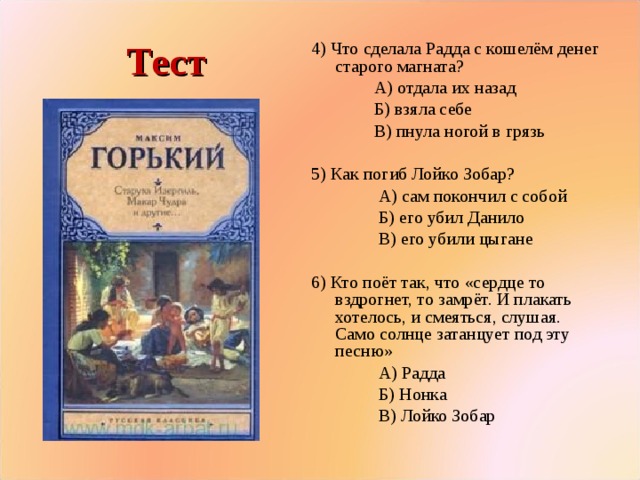 Тест 4) Что сделала Радда с кошелём денег старого магната?  А) отдала их назад  Б) взяла себе  В) пнула ногой в грязь 5) Как погиб Лойко Зобар?  А) сам покончил с собой  Б) его убил Данило  В) его убили цыгане 6) Кто поёт так, что «сердце то вздрогнет, то замрёт. И плакать хотелось, и смеяться, слушая. Само солнце затанцует под эту песню»  А) Радда  Б) Нонка  В) Лойко Зобар