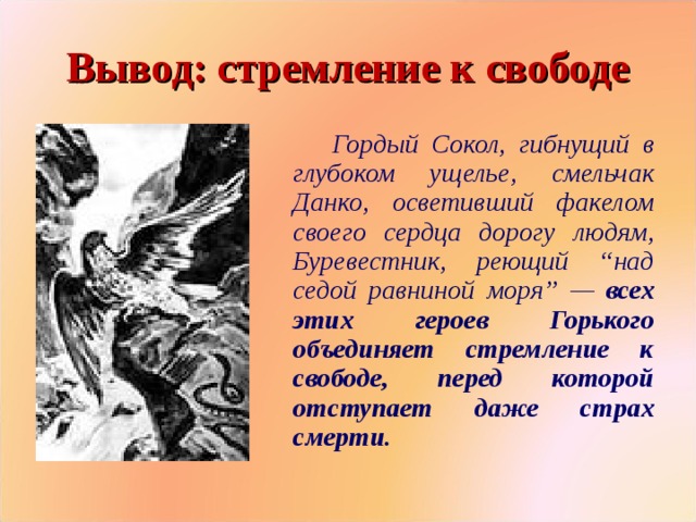 Вывод: стремление к свободе  Гордый Сокол, гибнущий в глубоком ущелье, смельчак Данко, осветивший факелом своего сердца дорогу людям, Буревестник, реющий “над седой равниной моря” — всех этих героев Горького объединяет стремление к свободе, перед которой отступает даже страх смерти.