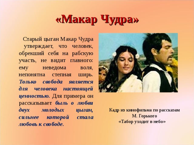 «Макар Чудра» Старый цыган Макар Чудра утверждает, что человек, обрекший себя на рабскую участь, не видит главного: ему неведома воля, непонятна степная ширь. Только свобода является для человека настоящей ценностью. Для примера он рассказывает быль о любви двух молодых цыган, сильнее которой стала любовь к свободе. Кадр из кинофильма по рассказам М. Горького «Табор уходит в небо»