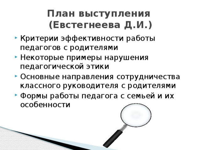 План выступления  (Евстегнеева Д.И.) Критерии эффективности работы педагогов с родителями Некоторые примеры нарушения педагогической этики Основные направления сотрудничества классного руководителя с родителями Формы работы педагога с семьей и их особенности 