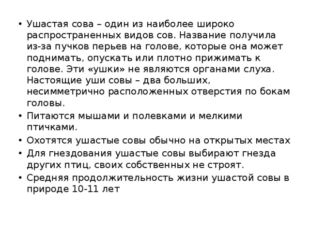 Ушастая сова – один из наиболее широко распространенных видов сов. Название получила из-за пучков перьев на голове, которые она может поднимать, опускать или плотно прижимать к голове. Эти «ушки» не являются органами слуха. Настоящие уши совы – два больших, несимметрично расположенных отверстия по бокам головы. Питаются мышами и полевками и мелкими птичками. Охотятся ушастые совы обычно на открытых местах Для гнездования ушастые совы выбирают гнезда других птиц, своих собственных не строят. Средняя продолжительность жизни ушастой совы в природе 10-11 лет 
