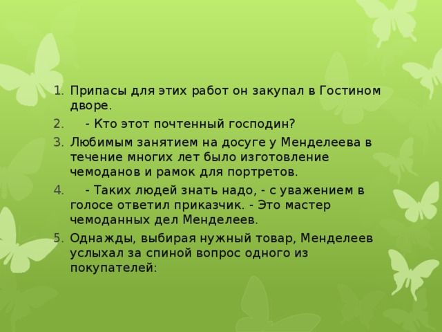 Припасы для этих работ он закупал в Гостином дворе.  - Кто этот почтенный господин? Любимым занятием на досуге у Менделеева в течение многих лет было изготовление чемоданов и рамок для портретов.  - Таких людей знать надо, - с уважением в голосе ответил приказчик. - Это мастер чемоданных дел Менделеев. Однажды, выбирая нужный товар, Менделеев услыхал за спиной вопрос одного из покупателей: