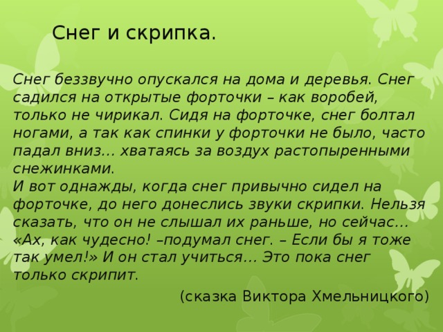 Снег и скрипка. Снег беззвучно опускался на дома и деревья. Снег садился на открытые форточки – как воробей, только не чирикал. Сидя на форточке, снег болтал ногами, а так как спинки у форточки не было, часто падал вниз… хватаясь за воздух растопыренными снежинками.  И вот однажды, когда снег привычно сидел на форточке, до него донеслись звуки скрипки. Нельзя сказать, что он не слышал их раньше, но сейчас… «Ах, как чудесно! –подумал снег. – Если бы я тоже так умел!» И он стал учиться… Это пока снег только скрипит. (сказка Виктора Хмельницкого)