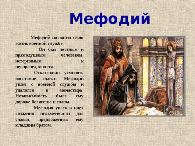 Мефодий  Мефодий посвятил свою жизнь военной службе.  Он был честным и прямодушным человеком, нетерпимым к несправедливости.  Отказавшись усмирять восстание славян, Мефодий ушел с военной службы и удалился в монастырь. Независимость была ему дороже богатства и славы.  Мефодия увлекла идея создания письменности для славян, предложенная ему младшим братом.