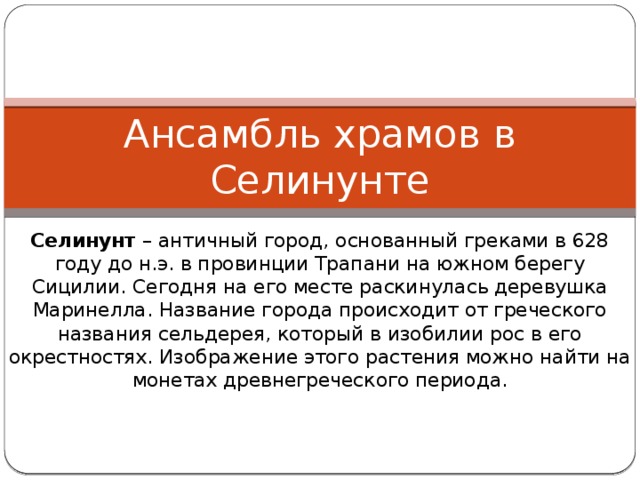 Ансамбль храмов в Селинунте Селинунт – античный город, основанный греками в 628 году до н.э. в провинции Трапани на южном берегу Сицилии. Сегодня на его месте раскинулась деревушка Маринелла. Название города происходит от греческого названия сельдерея, который в изобилии рос в его окрестностях. Изображение этого растения можно найти на монетах древнегреческого периода. 
