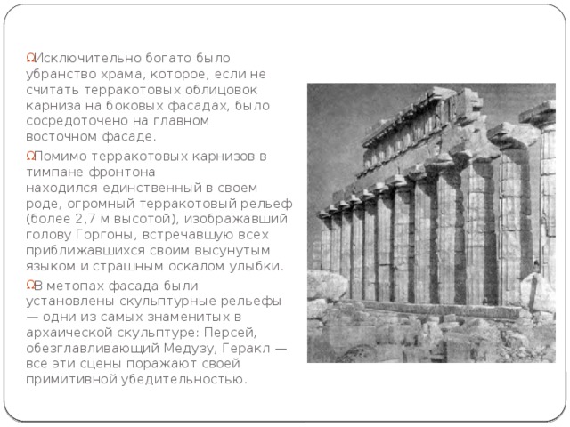 Исключительно богато было убранство храма, которое, если не считать терракотовых облицовок карниза на боковых фасадах, было сосредоточено на главном восточном фасаде. Помимо терракотовых карнизов в тимпане фронтона находился единственный в своем роде, огромный терракотовый рельеф (более 2,7 м высотой), изображавший голову Горгоны, встречавшую всех приближавшихся своим высунутым языком и страшным оскалом улыбки. В метопах фасада были установлены скульптурные рельефы — одни из самых знаменитых в архаической скульптуре: Персей, обезглавливающий Медузу, Геракл — все эти сцены поражают своей примитивной убедительностью. 